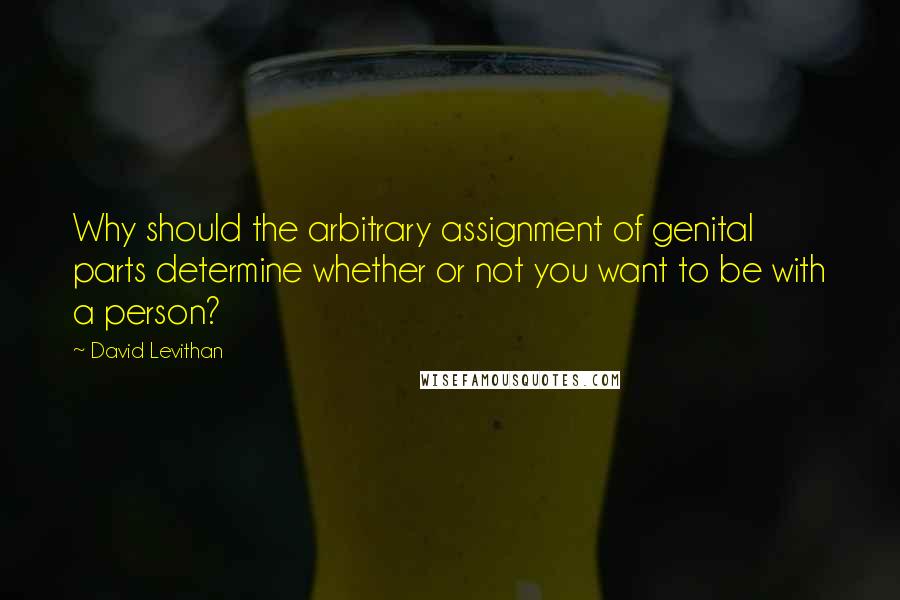 David Levithan Quotes: Why should the arbitrary assignment of genital parts determine whether or not you want to be with a person?