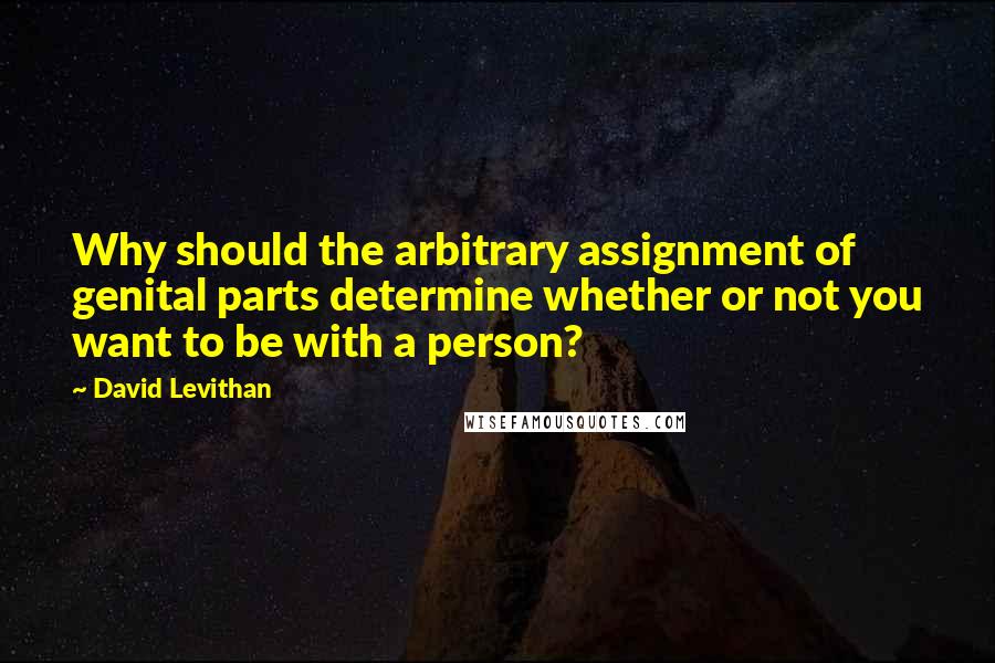 David Levithan Quotes: Why should the arbitrary assignment of genital parts determine whether or not you want to be with a person?