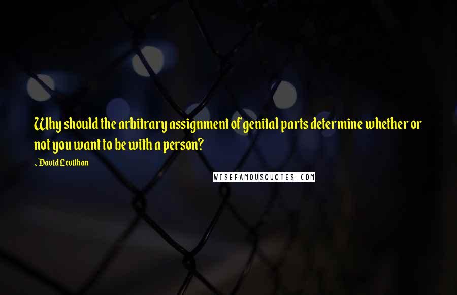 David Levithan Quotes: Why should the arbitrary assignment of genital parts determine whether or not you want to be with a person?