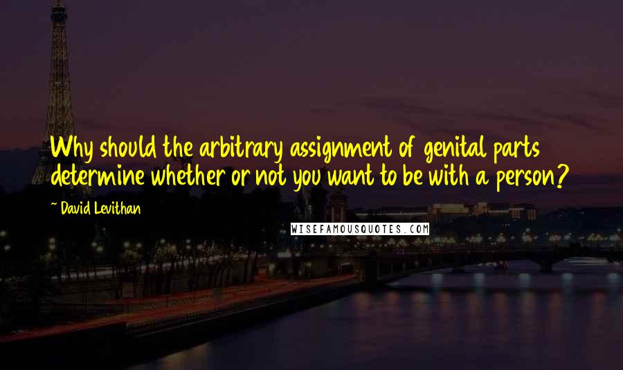 David Levithan Quotes: Why should the arbitrary assignment of genital parts determine whether or not you want to be with a person?