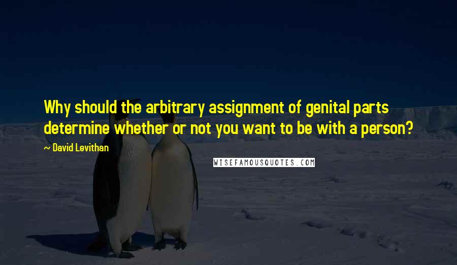 David Levithan Quotes: Why should the arbitrary assignment of genital parts determine whether or not you want to be with a person?