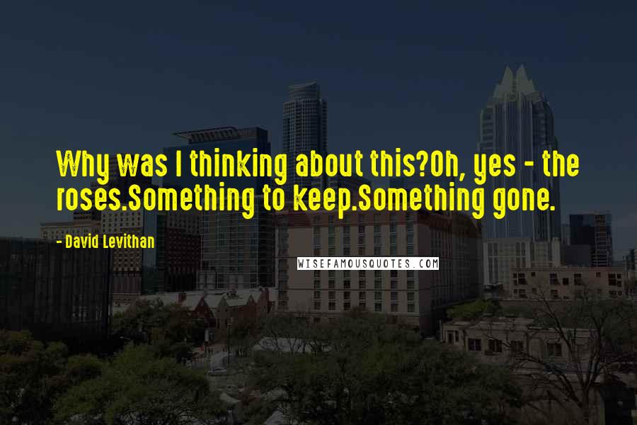 David Levithan Quotes: Why was I thinking about this?Oh, yes - the roses.Something to keep.Something gone.