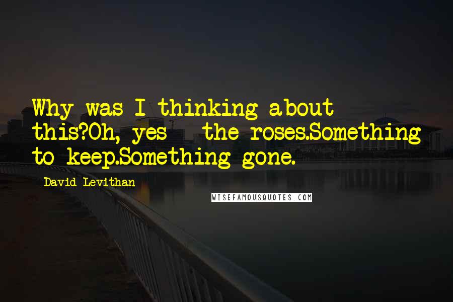 David Levithan Quotes: Why was I thinking about this?Oh, yes - the roses.Something to keep.Something gone.