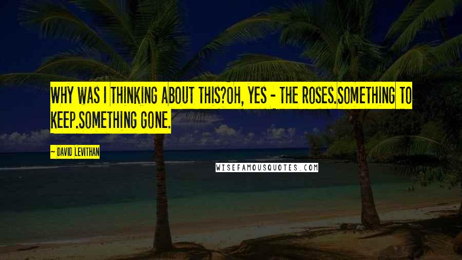 David Levithan Quotes: Why was I thinking about this?Oh, yes - the roses.Something to keep.Something gone.