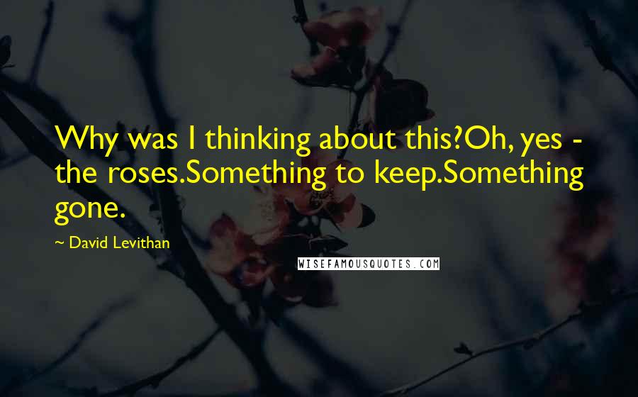 David Levithan Quotes: Why was I thinking about this?Oh, yes - the roses.Something to keep.Something gone.