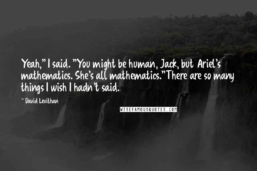 David Levithan Quotes: Yeah," I said. "You might be human, Jack, but Ariel's mathematics. She's all mathematics."There are so many things I wish I hadn't said.