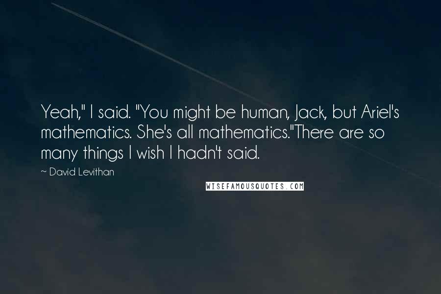 David Levithan Quotes: Yeah," I said. "You might be human, Jack, but Ariel's mathematics. She's all mathematics."There are so many things I wish I hadn't said.