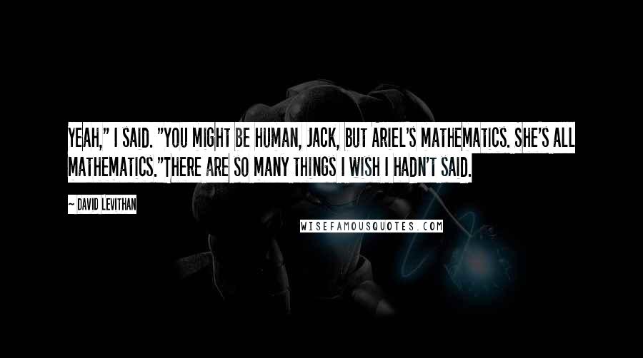 David Levithan Quotes: Yeah," I said. "You might be human, Jack, but Ariel's mathematics. She's all mathematics."There are so many things I wish I hadn't said.