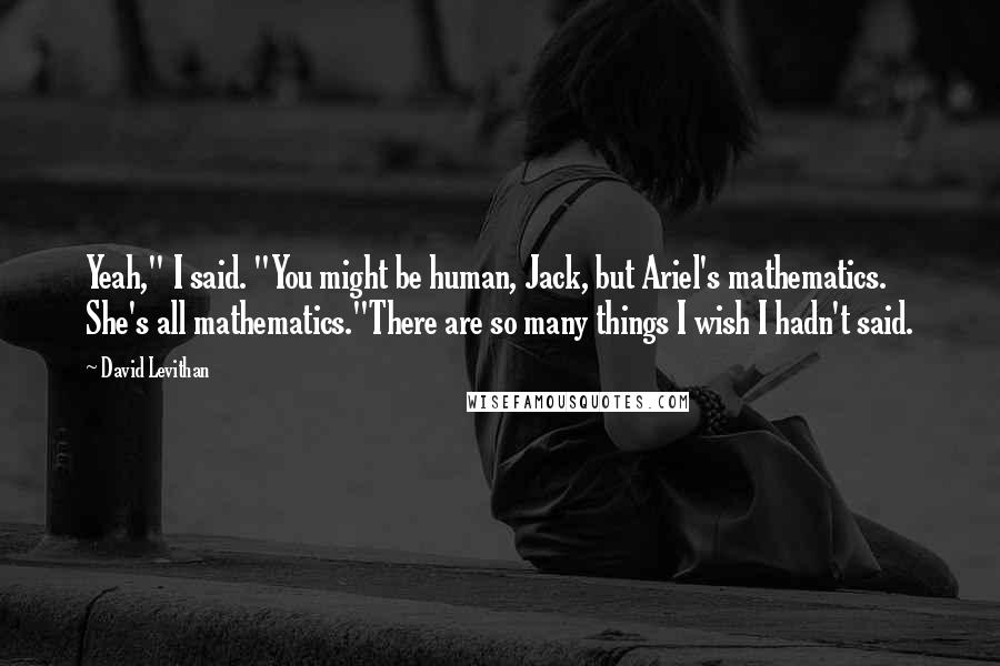 David Levithan Quotes: Yeah," I said. "You might be human, Jack, but Ariel's mathematics. She's all mathematics."There are so many things I wish I hadn't said.