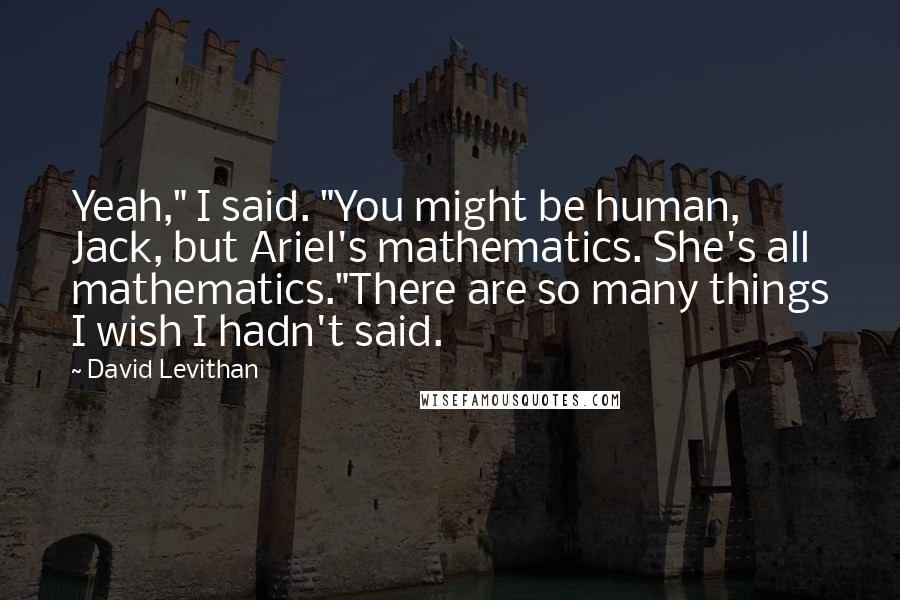 David Levithan Quotes: Yeah," I said. "You might be human, Jack, but Ariel's mathematics. She's all mathematics."There are so many things I wish I hadn't said.