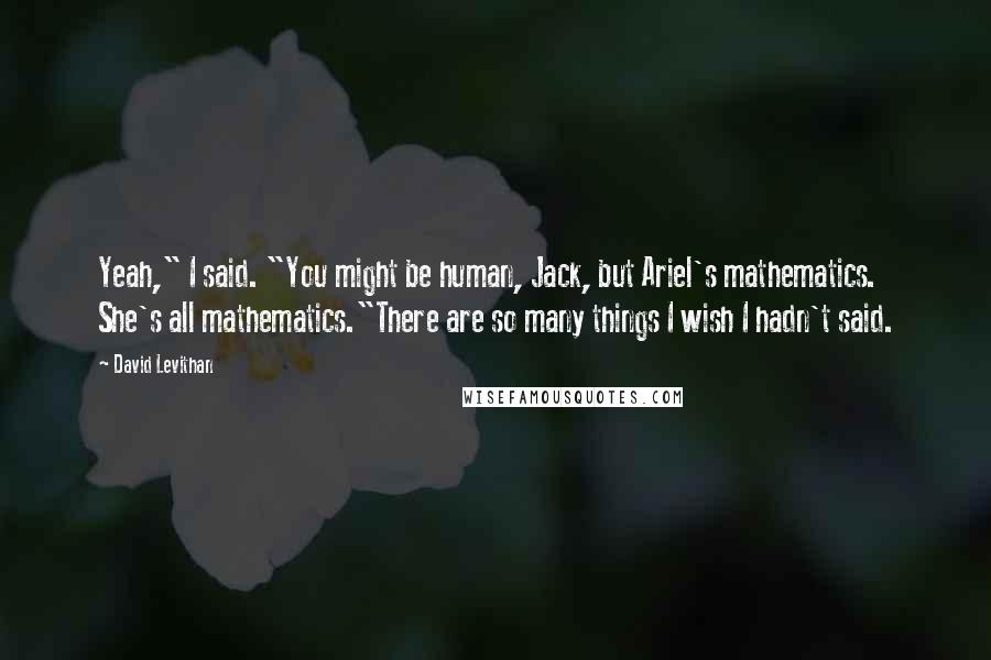 David Levithan Quotes: Yeah," I said. "You might be human, Jack, but Ariel's mathematics. She's all mathematics."There are so many things I wish I hadn't said.