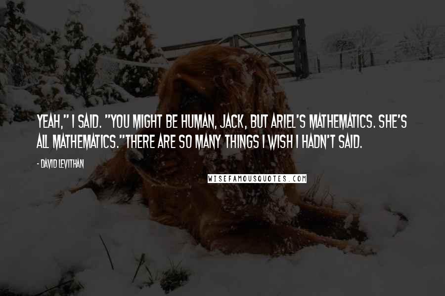 David Levithan Quotes: Yeah," I said. "You might be human, Jack, but Ariel's mathematics. She's all mathematics."There are so many things I wish I hadn't said.