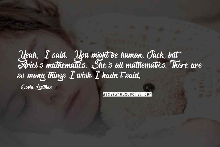 David Levithan Quotes: Yeah," I said. "You might be human, Jack, but Ariel's mathematics. She's all mathematics."There are so many things I wish I hadn't said.