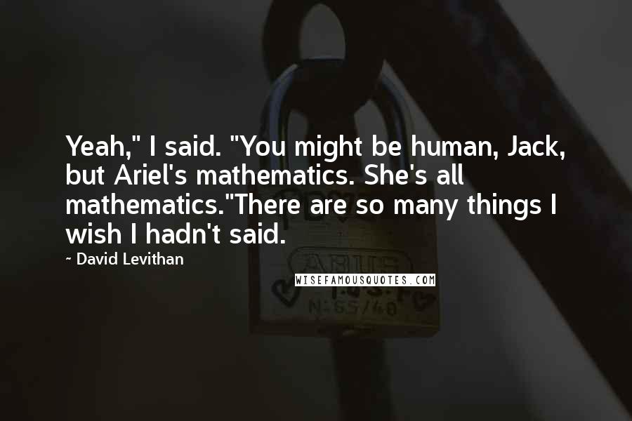 David Levithan Quotes: Yeah," I said. "You might be human, Jack, but Ariel's mathematics. She's all mathematics."There are so many things I wish I hadn't said.