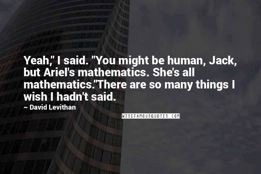 David Levithan Quotes: Yeah," I said. "You might be human, Jack, but Ariel's mathematics. She's all mathematics."There are so many things I wish I hadn't said.