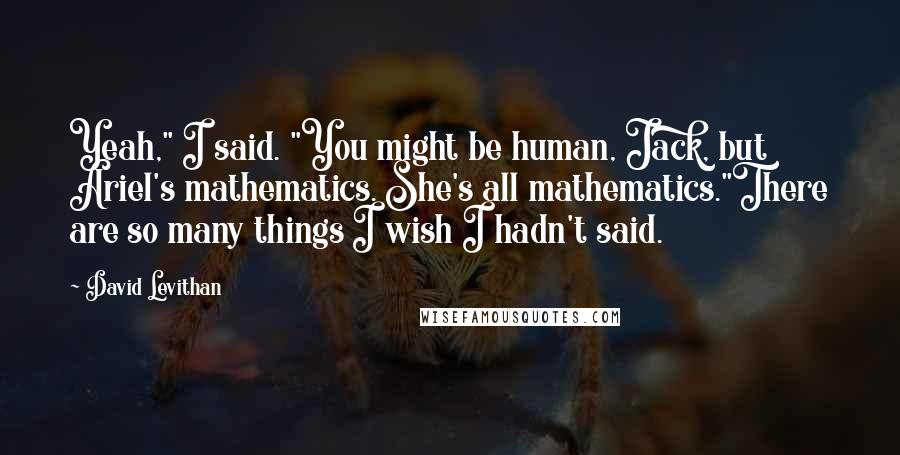 David Levithan Quotes: Yeah," I said. "You might be human, Jack, but Ariel's mathematics. She's all mathematics."There are so many things I wish I hadn't said.