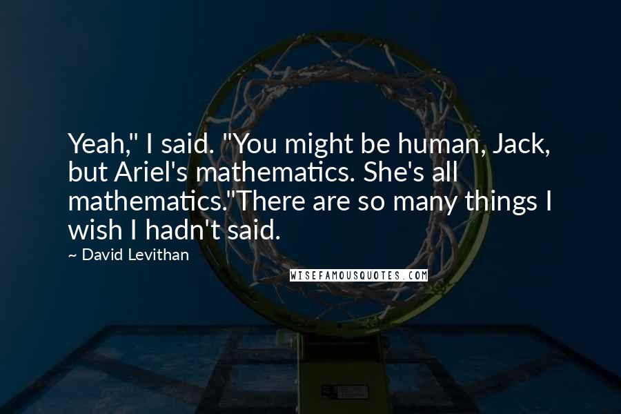 David Levithan Quotes: Yeah," I said. "You might be human, Jack, but Ariel's mathematics. She's all mathematics."There are so many things I wish I hadn't said.