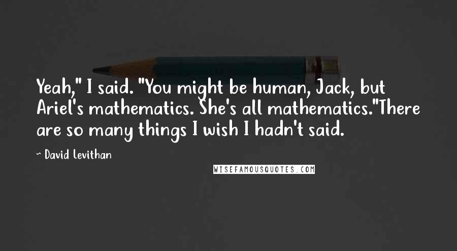 David Levithan Quotes: Yeah," I said. "You might be human, Jack, but Ariel's mathematics. She's all mathematics."There are so many things I wish I hadn't said.