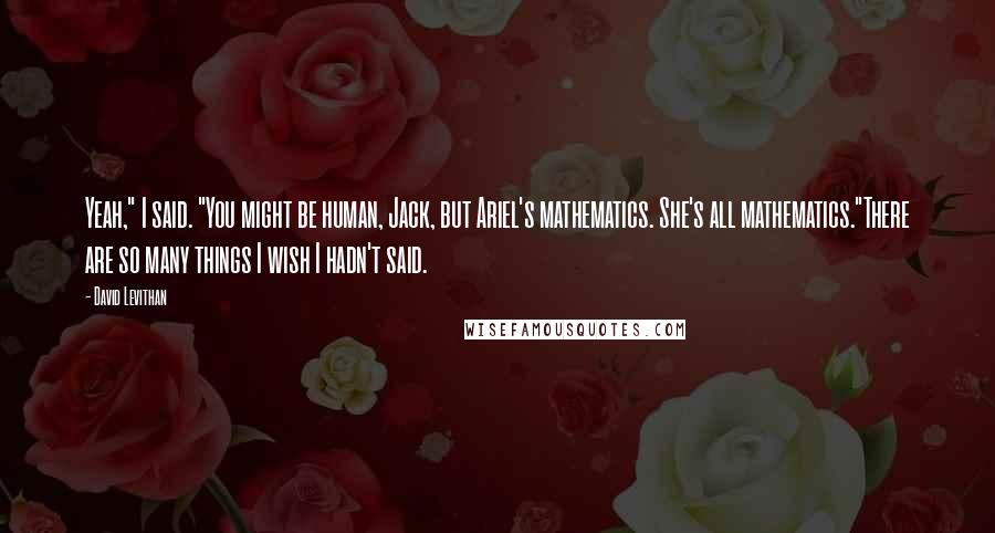 David Levithan Quotes: Yeah," I said. "You might be human, Jack, but Ariel's mathematics. She's all mathematics."There are so many things I wish I hadn't said.