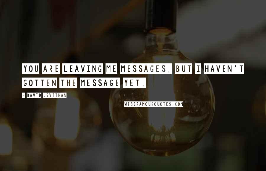 David Levithan Quotes: You are leaving me messages, but I haven't gotten the message yet.