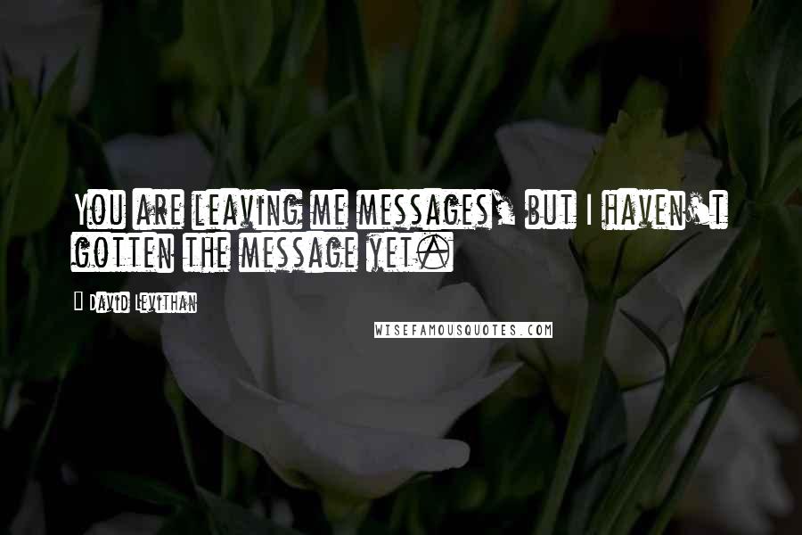 David Levithan Quotes: You are leaving me messages, but I haven't gotten the message yet.