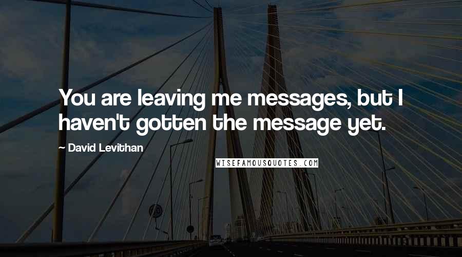 David Levithan Quotes: You are leaving me messages, but I haven't gotten the message yet.