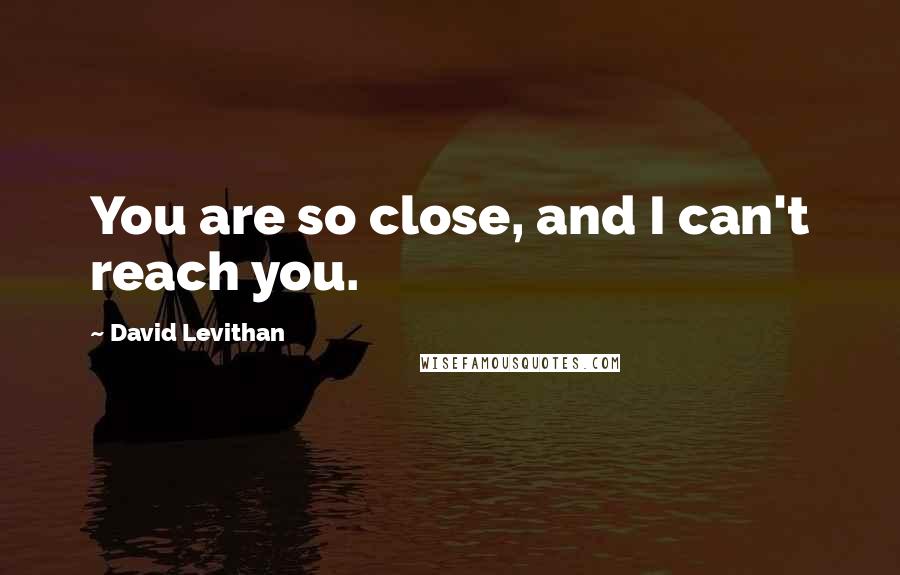 David Levithan Quotes: You are so close, and I can't reach you.