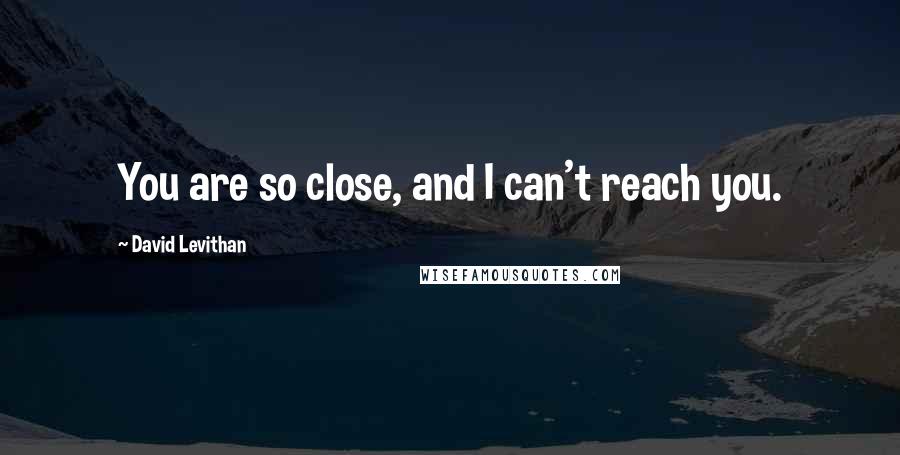 David Levithan Quotes: You are so close, and I can't reach you.