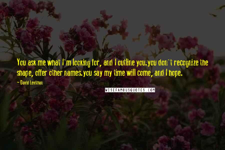 David Levithan Quotes: You ask me what I'm looking for, and I outline you.you don't recognize the shape, offer other names.you say my time will come, and I hope.