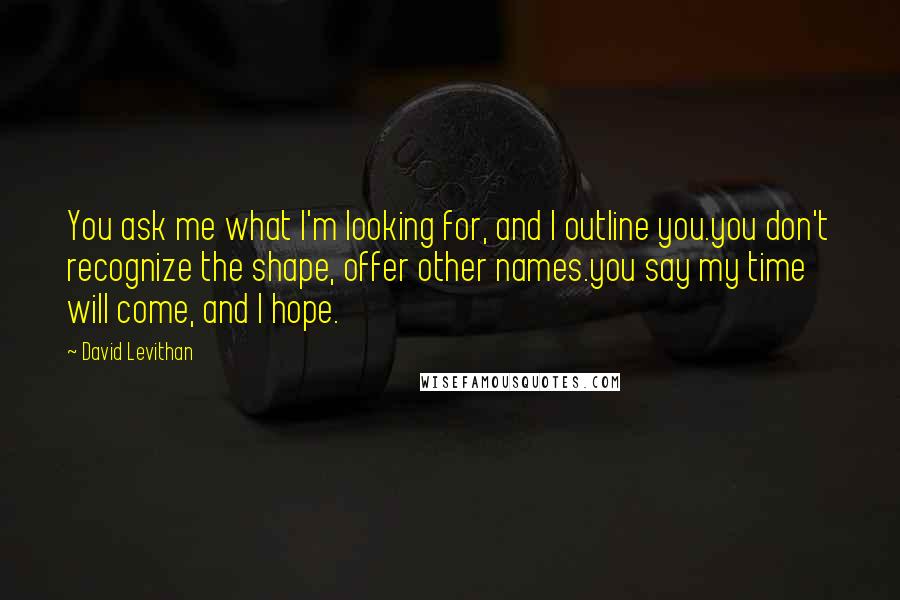 David Levithan Quotes: You ask me what I'm looking for, and I outline you.you don't recognize the shape, offer other names.you say my time will come, and I hope.