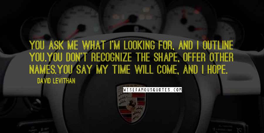 David Levithan Quotes: You ask me what I'm looking for, and I outline you.you don't recognize the shape, offer other names.you say my time will come, and I hope.