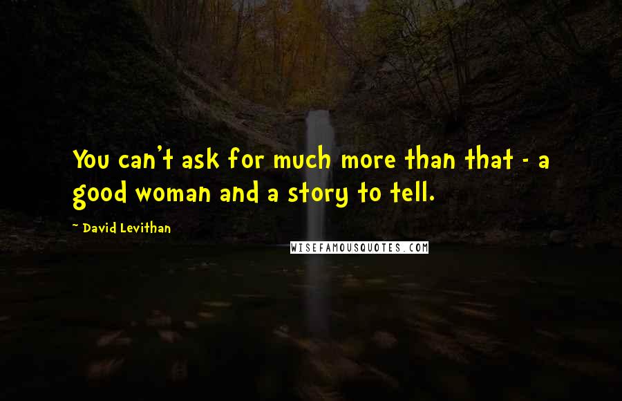 David Levithan Quotes: You can't ask for much more than that - a good woman and a story to tell.