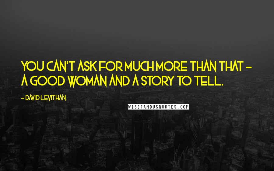 David Levithan Quotes: You can't ask for much more than that - a good woman and a story to tell.