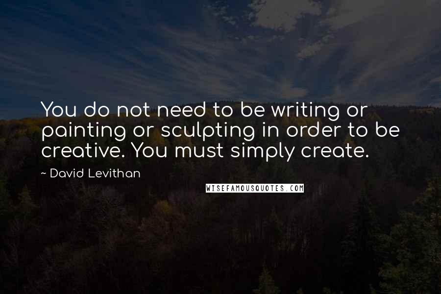 David Levithan Quotes: You do not need to be writing or painting or sculpting in order to be creative. You must simply create.