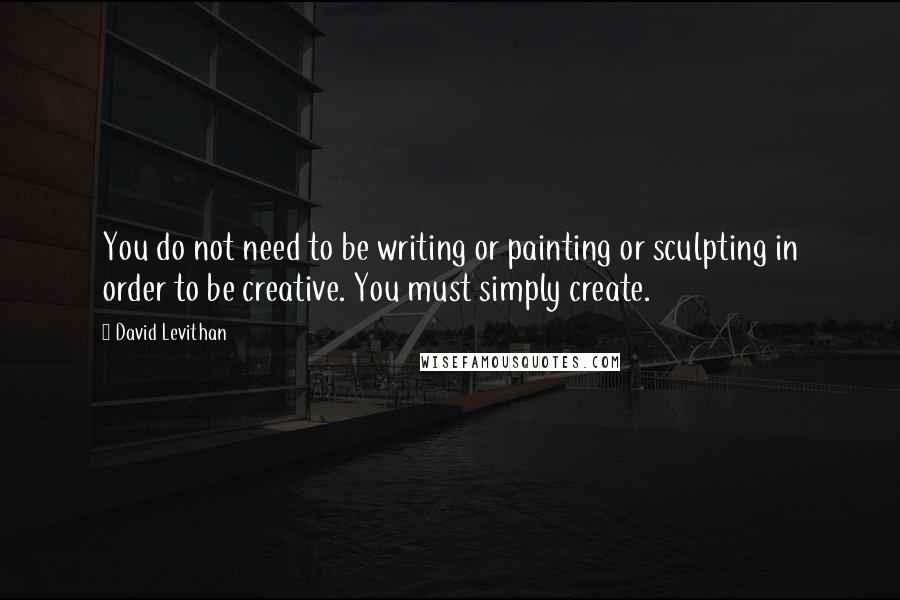 David Levithan Quotes: You do not need to be writing or painting or sculpting in order to be creative. You must simply create.