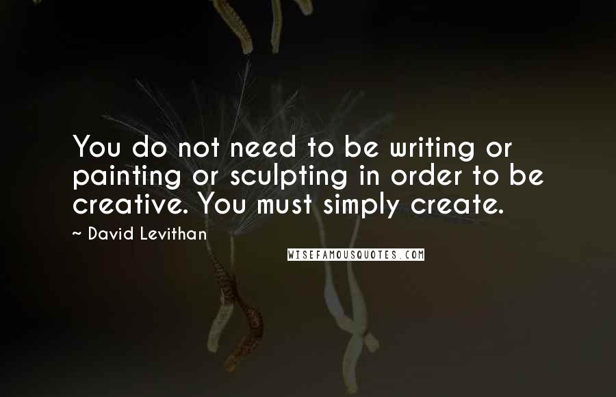 David Levithan Quotes: You do not need to be writing or painting or sculpting in order to be creative. You must simply create.