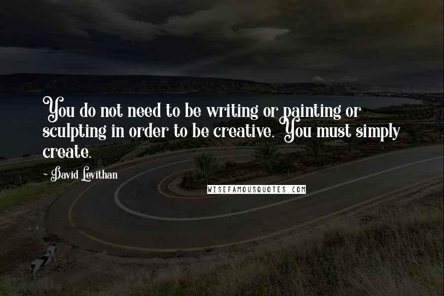 David Levithan Quotes: You do not need to be writing or painting or sculpting in order to be creative. You must simply create.