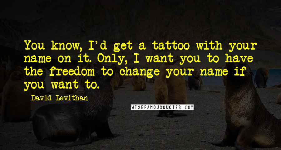 David Levithan Quotes: You know, I'd get a tattoo with your name on it. Only, I want you to have the freedom to change your name if you want to.