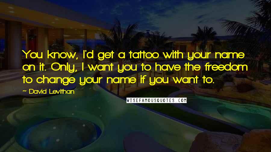 David Levithan Quotes: You know, I'd get a tattoo with your name on it. Only, I want you to have the freedom to change your name if you want to.