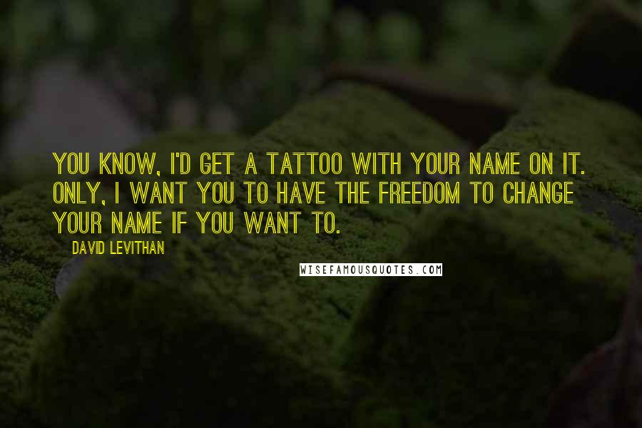 David Levithan Quotes: You know, I'd get a tattoo with your name on it. Only, I want you to have the freedom to change your name if you want to.