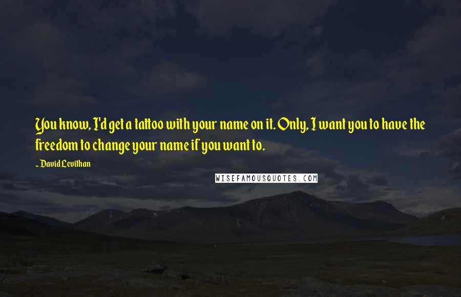 David Levithan Quotes: You know, I'd get a tattoo with your name on it. Only, I want you to have the freedom to change your name if you want to.