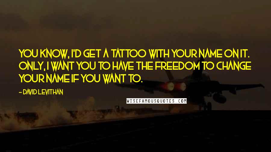 David Levithan Quotes: You know, I'd get a tattoo with your name on it. Only, I want you to have the freedom to change your name if you want to.