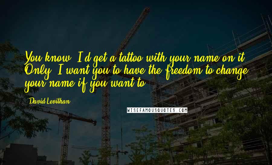 David Levithan Quotes: You know, I'd get a tattoo with your name on it. Only, I want you to have the freedom to change your name if you want to.