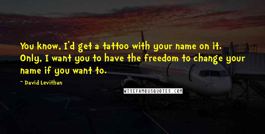 David Levithan Quotes: You know, I'd get a tattoo with your name on it. Only, I want you to have the freedom to change your name if you want to.