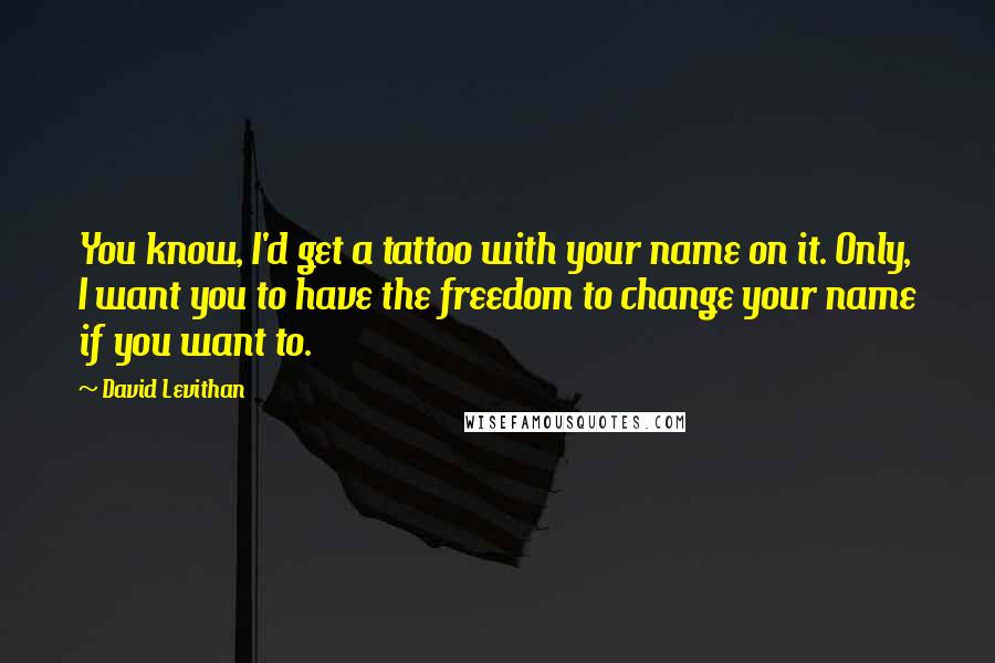 David Levithan Quotes: You know, I'd get a tattoo with your name on it. Only, I want you to have the freedom to change your name if you want to.