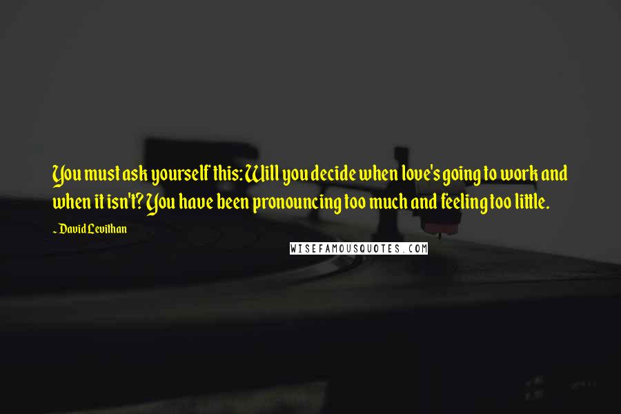 David Levithan Quotes: You must ask yourself this: Will you decide when love's going to work and when it isn't? You have been pronouncing too much and feeling too little.