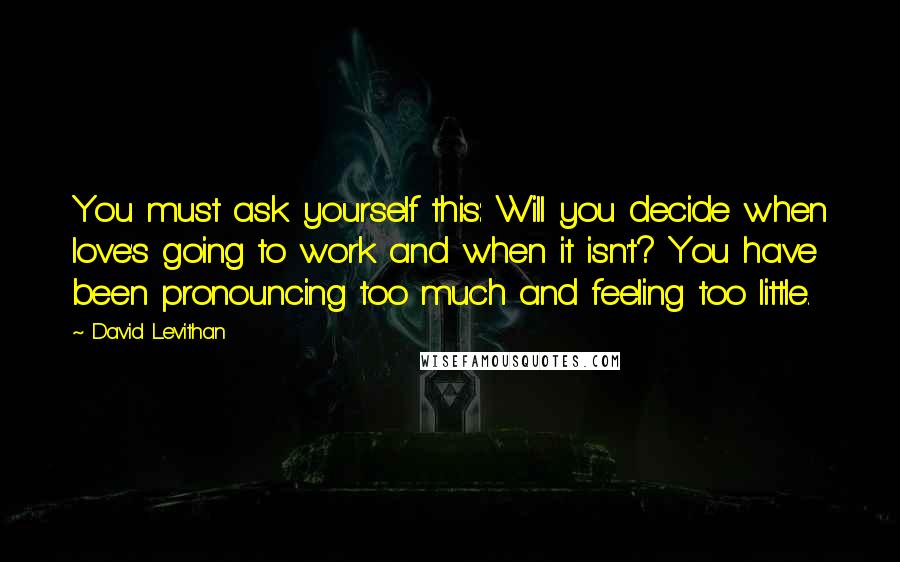 David Levithan Quotes: You must ask yourself this: Will you decide when love's going to work and when it isn't? You have been pronouncing too much and feeling too little.