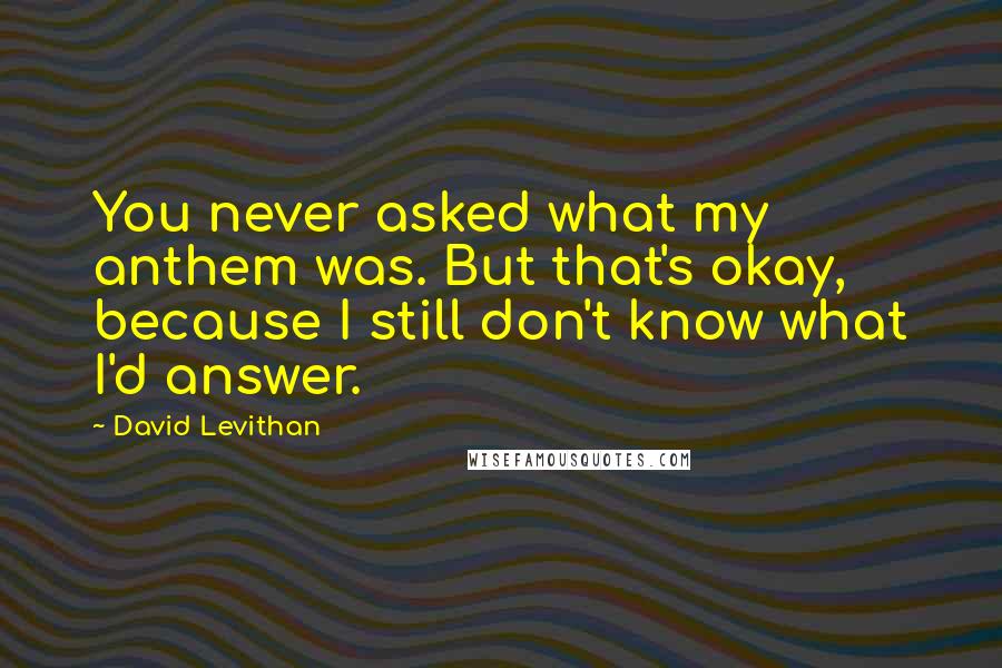 David Levithan Quotes: You never asked what my anthem was. But that's okay, because I still don't know what I'd answer.