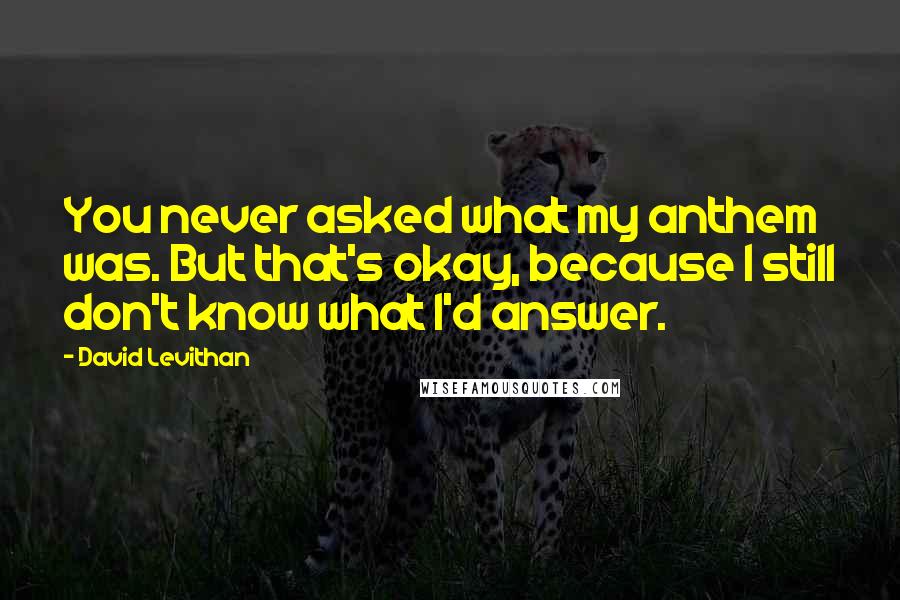 David Levithan Quotes: You never asked what my anthem was. But that's okay, because I still don't know what I'd answer.