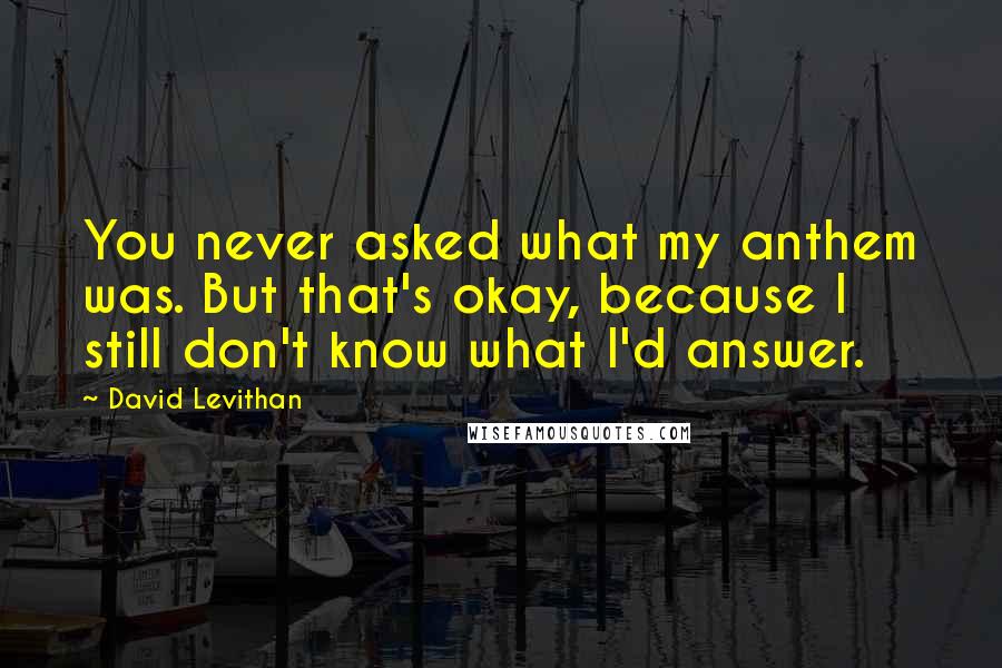 David Levithan Quotes: You never asked what my anthem was. But that's okay, because I still don't know what I'd answer.